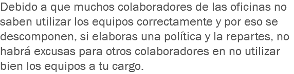 Debido a que muchos colaboradores de las oficinas no saben utilizar los equipos correctamente y por eso se descomponen, si elaboras una política y la repartes, no habrá excusas para otros colaboradores en no utilizar bien los equipos a tu cargo.