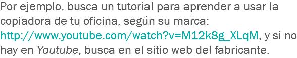 Por ejemplo, busca un tutorial para aprender a usar la copiadora de tu oficina, según su marca: http://www.youtube.com/watch?v=M12k8g_XLqM, y si no hay en Youtube, busca en el sitio web del fabricante.