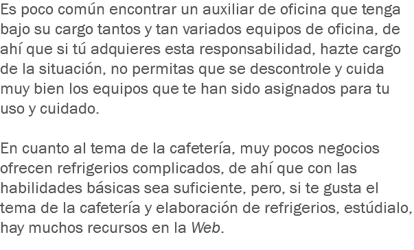 Es poco común encontrar un auxiliar de oficina que tenga bajo su cargo tantos y tan variados equipos de oficina, de ahí que si tú adquieres esta responsabilidad, hazte cargo de la situación, no permitas que se descontrole y cuida muy bien los equipos que te han sido asignados para tu uso y cuidado. En cuanto al tema de la cafetería, muy pocos negocios ofrecen refrigerios complicados, de ahí que con las habilidades básicas sea suficiente, pero, si te gusta el tema de la cafetería y elaboración de refrigerios, estúdialo, hay muchos recursos en la Web.
