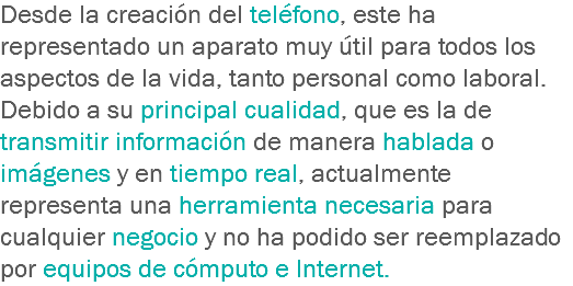 Desde la creación del teléfono, este ha representado un aparato muy útil para todos los aspectos de la vida, tanto personal como laboral. Debido a su principal cualidad, que es la de transmitir información de manera hablada o imágenes y en tiempo real, actualmente representa una herramienta necesaria para cualquier negocio y no ha podido ser reemplazado por equipos de cómputo e Internet.