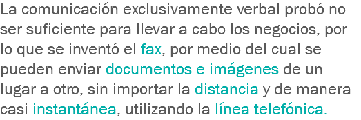 La comunicación exclusivamente verbal probó no ser suficiente para llevar a cabo los negocios, por lo que se inventó el fax, por medio del cual se pueden enviar documentos e imágenes de un lugar a otro, sin importar la distancia y de manera casi instantánea, utilizando la línea telefónica.