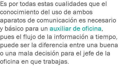 Es por todas estas cualidades que el conocimiento del uso de ambos aparatos de comunicación es necesario y básico para un auxiliar de oficina, pues el flujo de la información a tiempo, puede ser la diferencia entre una buena o una mala decisión para el jefe de la oficina en que trabajas.