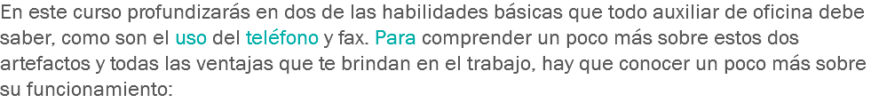 En este curso profundizarás en dos de las habilidades básicas que todo auxiliar de oficina debe saber, como son el uso del teléfono y fax. Para comprender un poco más sobre estos dos artefactos y todas las ventajas que te brindan en el trabajo, hay que conocer un poco más sobre su funcionamiento: