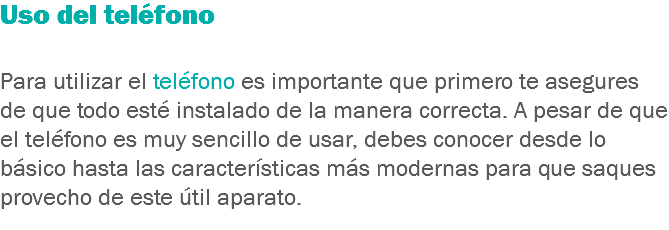 Uso del teléfono Para utilizar el teléfono es importante que primero te asegures de que todo esté instalado de la manera correcta. A pesar de que el teléfono es muy sencillo de usar, debes conocer desde lo básico hasta las características más modernas para que saques provecho de este útil aparato.
