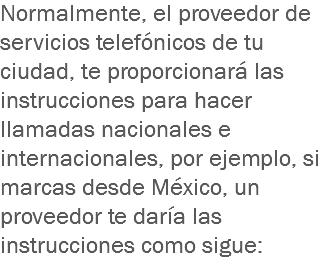 Normalmente, el proveedor de servicios telefónicos de tu ciudad, te proporcionará las instrucciones para hacer llamadas nacionales e internacionales, por ejemplo, si marcas desde México, un proveedor te daría las instrucciones como sigue:
