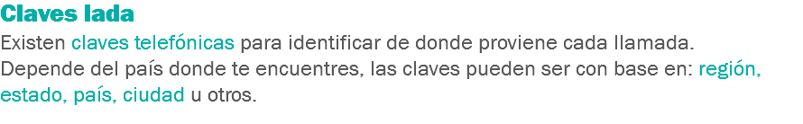 Claves lada
Existen claves telefónicas para identificar de donde proviene cada llamada. Depende del país donde te encuentres, las claves pueden ser con base en: región, estado, país, ciudad u otros.
