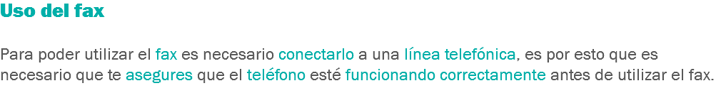 Uso del fax Para poder utilizar el fax es necesario conectarlo a una línea telefónica, es por esto que es necesario que te asegures que el teléfono esté funcionando correctamente antes de utilizar el fax.
