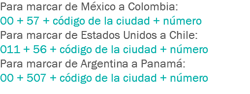 Para marcar de México a Colombia: 00 + 57 + código de la ciudad + número
Para marcar de Estados Unidos a Chile: 011 + 56 + código de la ciudad + número
Para marcar de Argentina a Panamá: 00 + 507 + código de la ciudad + número
