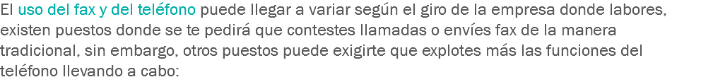 El uso del fax y del teléfono puede llegar a variar según el giro de la empresa donde labores, existen puestos donde se te pedirá que contestes llamadas o envíes fax de la manera tradicional, sin embargo, otros puestos puede exigirte que explotes más las funciones del teléfono llevando a cabo: