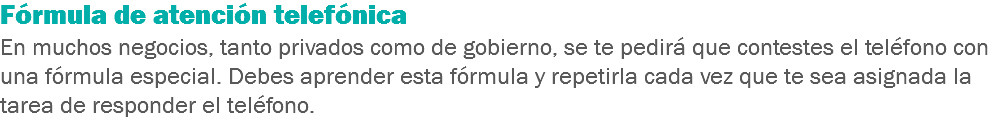 Fórmula de atención telefónica
En muchos negocios, tanto privados como de gobierno, se te pedirá que contestes el teléfono con una fórmula especial. Debes aprender esta fórmula y repetirla cada vez que te sea asignada la tarea de responder el teléfono.
