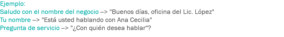 Ejemplo:
Saludo con el nombre del negocio --> "Buenos días, oficina del Lic. López"
Tu nombre --> "Está usted hablando con Ana Cecilia"
Pregunta de servicio --> "¿Con quién desea hablar"?
