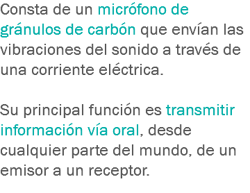 Consta de un micrófono de gránulos de carbón que envían las vibraciones del sonido a través de una corriente eléctrica. Su principal función es transmitir información vía oral, desde cualquier parte del mundo, de un emisor a un receptor.
