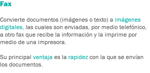 Fax Convierte documentos (imágenes o texto) a imágenes digitales, las cuales son enviadas, por medio telefónico, a otro fax que recibe la información y la imprime por medio de una impresora. Su principal ventaja es la rapidez con la que se envían los documentos.
