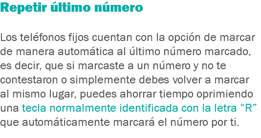 Repetir último número Los teléfonos fijos cuentan con la opción de marcar de manera automática al último número marcado, es decir, que si marcaste a un número y no te contestaron o simplemente debes volver a marcar al mismo lugar, puedes ahorrar tiempo oprimiendo una tecla normalmente identificada con la letra “R” que automáticamente marcará el número por ti.
