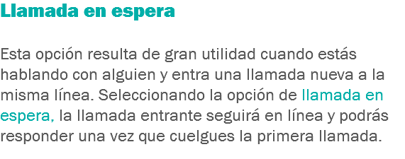 Llamada en espera Esta opción resulta de gran utilidad cuando estás hablando con alguien y entra una llamada nueva a la misma línea. Seleccionando la opción de llamada en espera, la llamada entrante seguirá en línea y podrás responder una vez que cuelgues la primera llamada.
