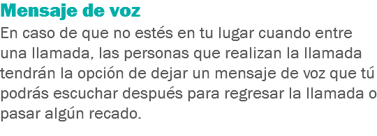 Mensaje de voz
En caso de que no estés en tu lugar cuando entre una llamada, las personas que realizan la llamada tendrán la opción de dejar un mensaje de voz que tú podrás escuchar después para regresar la llamada o pasar algún recado.
