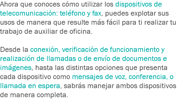 Ahora que conoces cómo utilizar los dispositivos de telecomunicación: teléfono y fax, puedes explotar sus usos de manera que resulte más fácil para ti realizar tu trabajo de auxiliar de oficina. Desde la conexión, verificación de funcionamiento y realización de llamadas o de envío de documentos e imágenes, hasta las distintas opciones que presenta cada dispositivo como mensajes de voz, conferencia, o llamada en espera, sabrás manejar ambos dispositivos de manera completa.
