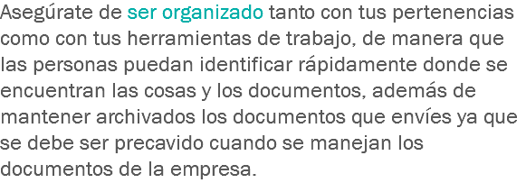 Asegúrate de ser organizado tanto con tus pertenencias como con tus herramientas de trabajo, de manera que las personas puedan identificar rápidamente donde se encuentran las cosas y los documentos, además de mantener archivados los documentos que envíes ya que se debe ser precavido cuando se manejan los documentos de la empresa.