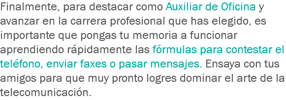 Finalmente, para destacar como Auxiliar de Oficina y avanzar en la carrera profesional que has elegido, es importante que pongas tu memoria a funcionar aprendiendo rápidamente las fórmulas para contestar el teléfono, enviar faxes o pasar mensajes. Ensaya con tus amigos para que muy pronto logres dominar el arte de la telecomunicación.