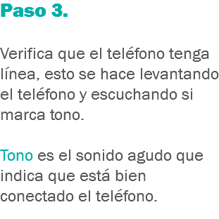 Paso 3. Verifica que el teléfono tenga línea, esto se hace levantando el teléfono y escuchando si marca tono. Tono es el sonido agudo que indica que está bien conectado el teléfono.
