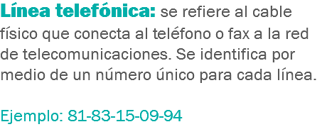 Línea telefónica: se refiere al cable físico que conecta al teléfono o fax a la red de telecomunicaciones. Se identifica por medio de un número único para cada línea. Ejemplo: 81-83-15-09-94
