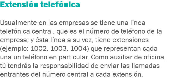 Extensión telefónica Usualmente en las empresas se tiene una línea telefónica central, que es el número de teléfono de la empresa; y ésta línea a su vez, tiene extensiones (ejemplo: 1002, 1003, 1004) que representan cada una un teléfono en particular. Como auxiliar de oficina, tú tendrás la responsabilidad de enviar las llamadas entrantes del número central a cada extensión.
