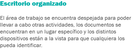 Escritorio organizado El área de trabajo se encuentra despejada para poder llevar a cabo otras actividades, los documentos se encuentran en un lugar específico y los distintos dispositivos están a la vista para que cualquiera los pueda identificar.
