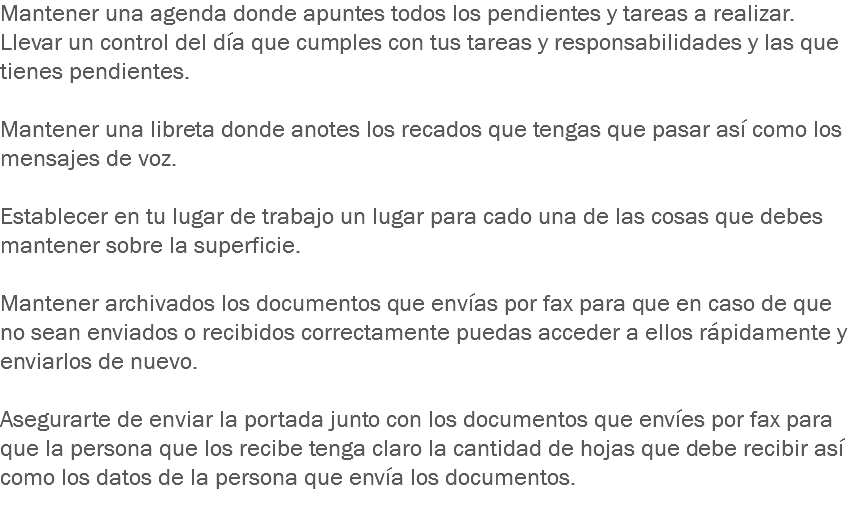 Mantener una agenda donde apuntes todos los pendientes y tareas a realizar.
Llevar un control del día que cumples con tus tareas y responsabilidades y las que tienes pendientes. Mantener una libreta donde anotes los recados que tengas que pasar así como los mensajes de voz. Establecer en tu lugar de trabajo un lugar para cado una de las cosas que debes mantener sobre la superficie. Mantener archivados los documentos que envías por fax para que en caso de que no sean enviados o recibidos correctamente puedas acceder a ellos rápidamente y enviarlos de nuevo. Asegurarte de enviar la portada junto con los documentos que envíes por fax para que la persona que los recibe tenga claro la cantidad de hojas que debe recibir así como los datos de la persona que envía los documentos.
