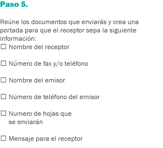 Paso 5. Reúne los documentos que enviarás y crea una portada para que el receptor sepa la siguiente información:
 Nombre del receptor  Número de fax y/o teléfono  Nombre del emisor  Número de teléfono del emisor  Numero de hojas que se enviarán  Mensaje para el receptor
