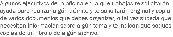 Algunos ejecutivos de la oficina en la que trabajas te solicitarán ayuda para realizar algún trámite y te solicitarán original y copia de varios documentos que debes organizar, o tal vez suceda que necesiten información sobre algún tema y te indican que saques copias de un libro o de algún archivo. 