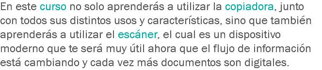 En este curso no solo aprenderás a utilizar la copiadora, junto con todos sus distintos usos y características, sino que también aprenderás a utilizar el escáner, el cual es un dispositivo moderno que te será muy útil ahora que el flujo de información está cambiando y cada vez más documentos son digitales.