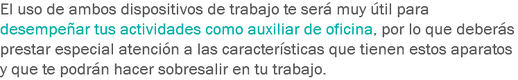 El uso de ambos dispositivos de trabajo te será muy útil para desempeñar tus actividades como auxiliar de oficina, por lo que deberás prestar especial atención a las características que tienen estos aparatos y que te podrán hacer sobresalir en tu trabajo.