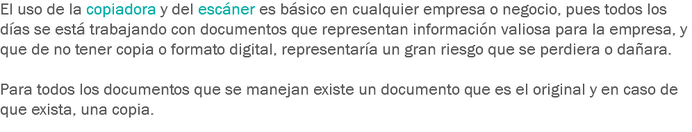 El uso de la copiadora y del escáner es básico en cualquier empresa o negocio, pues todos los días se está trabajando con documentos que representan información valiosa para la empresa, y que de no tener copia o formato digital, representaría un gran riesgo que se perdiera o dañara. Para todos los documentos que se manejan existe un documento que es el original y en caso de que exista, una copia.
