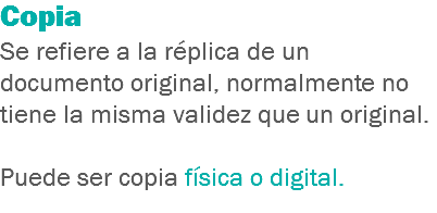 Copia
Se refiere a la réplica de un documento original, normalmente no tiene la misma validez que un original. Puede ser copia física o digital.
