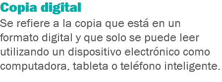 Copia digital
Se refiere a la copia que está en un formato digital y que solo se puede leer utilizando un dispositivo electrónico como computadora, tableta o teléfono inteligente.
