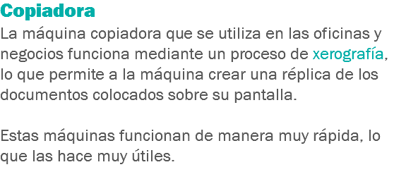 Copiadora
La máquina copiadora que se utiliza en las oficinas y negocios funciona mediante un proceso de xerografía, lo que permite a la máquina crear una réplica de los documentos colocados sobre su pantalla. Estas máquinas funcionan de manera muy rápida, lo que las hace muy útiles.
