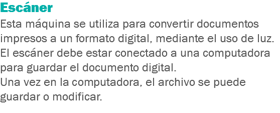 Escáner
Esta máquina se utiliza para convertir documentos impresos a un formato digital, mediante el uso de luz.
El escáner debe estar conectado a una computadora para guardar el documento digital.
Una vez en la computadora, el archivo se puede guardar o modificar.
