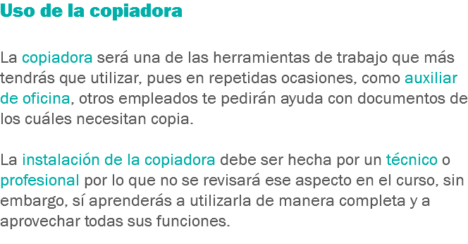 Uso de la copiadora La copiadora será una de las herramientas de trabajo que más tendrás que utilizar, pues en repetidas ocasiones, como auxiliar de oficina, otros empleados te pedirán ayuda con documentos de los cuáles necesitan copia. La instalación de la copiadora debe ser hecha por un técnico o profesional por lo que no se revisará ese aspecto en el curso, sin embargo, sí aprenderás a utilizarla de manera completa y a aprovechar todas sus funciones.
