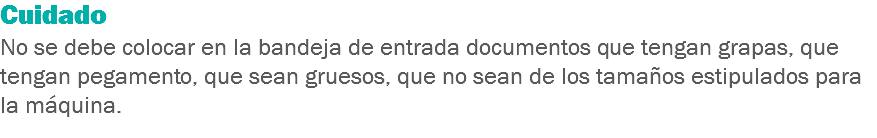 Cuidado
No se debe colocar en la bandeja de entrada documentos que tengan grapas, que tengan pegamento, que sean gruesos, que no sean de los tamaños estipulados para la máquina.
