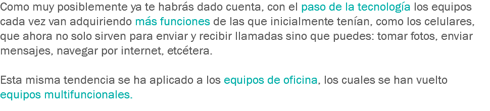 Como muy posiblemente ya te habrás dado cuenta, con el paso de la tecnología los equipos cada vez van adquiriendo más funciones de las que inicialmente tenían, como los celulares, que ahora no solo sirven para enviar y recibir llamadas sino que puedes: tomar fotos, enviar mensajes, navegar por internet, etcétera. Esta misma tendencia se ha aplicado a los equipos de oficina, los cuales se han vuelto equipos multifuncionales.
