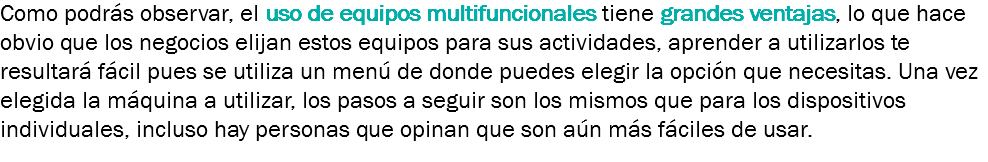 Como podrás observar, el uso de equipos multifuncionales tiene grandes ventajas, lo que hace obvio que los negocios elijan estos equipos para sus actividades, aprender a utilizarlos te resultará fácil pues se utiliza un menú de donde puedes elegir la opción que necesitas. Una vez elegida la máquina a utilizar, los pasos a seguir son los mismos que para los dispositivos individuales, incluso hay personas que opinan que son aún más fáciles de usar. 