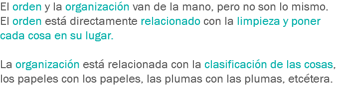 El orden y la organización van de la mano, pero no son lo mismo. El orden está directamente relacionado con la limpieza y poner cada cosa en su lugar. La organización está relacionada con la clasificación de las cosas, los papeles con los papeles, las plumas con las plumas, etcétera.
