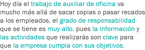 Hoy día el trabajo de auxiliar de oficina va mucho más allá de sacar copias o pasar recados a los empleados, el grado de responsabilidad que se tiene es muy alto, pues la información y las actividades que realizarás son clave para que la empresa cumpla con sus objetivos.