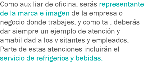 Como auxiliar de oficina, serás representante de la marca e imagen de la empresa o negocio donde trabajes, y como tal, deberás dar siempre un ejemplo de atención y amabilidad a los visitantes y empleados. Parte de estas atenciones incluirán el servicio de refrigerios y bebidas.