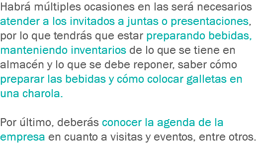 Habrá múltiples ocasiones en las será necesarios atender a los invitados a juntas o presentaciones, por lo que tendrás que estar preparando bebidas, manteniendo inventarios de lo que se tiene en almacén y lo que se debe reponer, saber cómo preparar las bebidas y cómo colocar galletas en una charola. Por último, deberás conocer la agenda de la empresa en cuanto a visitas y eventos, entre otros.
