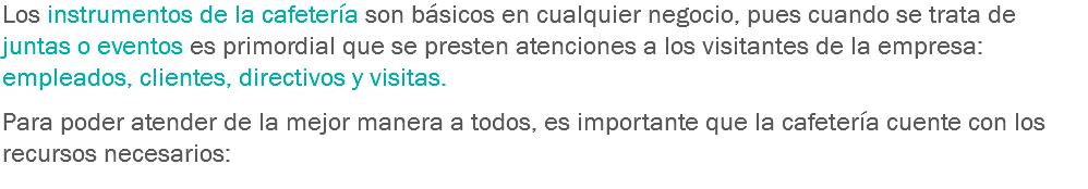 Los instrumentos de la cafetería son básicos en cualquier negocio, pues cuando se trata de juntas o eventos es primordial que se presten atenciones a los visitantes de la empresa: empleados, clientes, directivos y visitas. Para poder atender de la mejor manera a todos, es importante que la cafetería cuente con los recursos necesarios:
