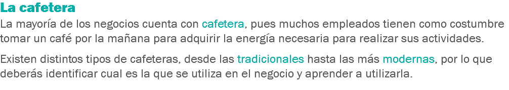 La cafetera
La mayoría de los negocios cuenta con cafetera, pues muchos empleados tienen como costumbre tomar un café por la mañana para adquirir la energía necesaria para realizar sus actividades. Existen distintos tipos de cafeteras, desde las tradicionales hasta las más modernas, por lo que deberás identificar cual es la que se utiliza en el negocio y aprender a utilizarla.
