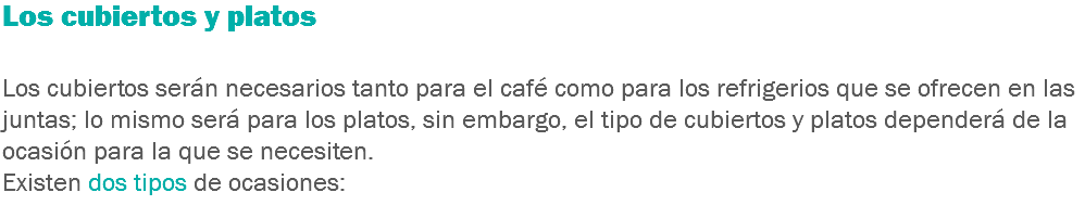 Los cubiertos y platos Los cubiertos serán necesarios tanto para el café como para los refrigerios que se ofrecen en las juntas; lo mismo será para los platos, sin embargo, el tipo de cubiertos y platos dependerá de la ocasión para la que se necesiten.
Existen dos tipos de ocasiones:
