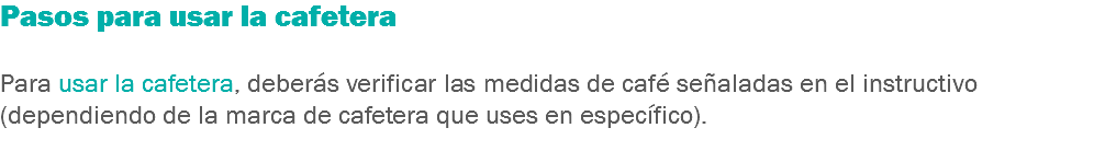 Pasos para usar la cafetera Para usar la cafetera, deberás verificar las medidas de café señaladas en el instructivo (dependiendo de la marca de cafetera que uses en específico).
