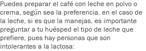 Puedes preparar el café con leche en polvo o crema, según sea la preferencia, en el caso de la leche, si es que la manejas, es importante preguntar a tu huésped el tipo de leche que prefiere, pues hay personas que son intolerantes a la lactosa: